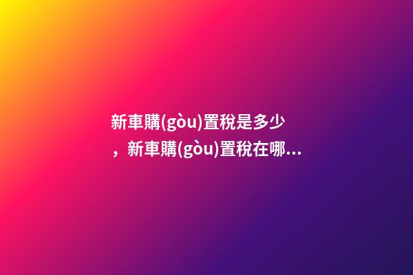 新車購(gòu)置稅是多少，新車購(gòu)置稅在哪交